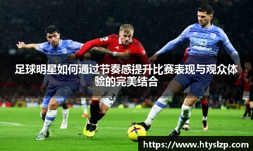 足球明星如何通过节奏感提升比赛表现与观众体验的完美结合