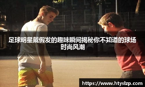 足球明星戴假发的趣味瞬间揭秘你不知道的球场时尚风潮